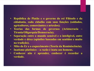 • República de Platão e o governo do rei Filósofo e da
cidadania, cada cidadão com suas funções (soldados,
agricultores, comerciantes e artesãos).
• Teorias das formas de governos (Aristocracia –
Tirania/Oligarquia/Democracia).
• Separação entre o mundo sensível e o inteligível, entre
verdade e dóxa (opiniões baseadas em sentidos e muito
na tradição).
• Mito do Er e o esquecimento (Teoria da Reminiscência).
• Inatismo platônico – a razão é inata aos homens.
• Conhecer não é aprender, conhecer é recordar a
verdade.
 