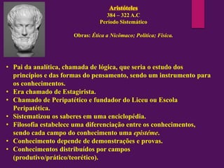 Aristóteles
384 – 322 A.C
Período Sistemático
Obras: Ética a Nicômaco; Política; Física.
• Pai da analítica, chamada de lógica, que seria o estudo dos
princípios e das formas do pensamento, sendo um instrumento para
os conhecimentos.
• Era chamado de Estagirista.
• Chamado de Peripatético e fundador do Liceu ou Escola
Peripatética.
• Sistematizou os saberes em uma enciclopédia.
• Filosofia estabelece uma diferenciação entre os conhecimentos,
sendo cada campo do conhecimento uma epistéme.
• Conhecimento depende de demonstrações e provas.
• Conhecimentos distribuídos por campos
(produtivo/prático/teorético).
 