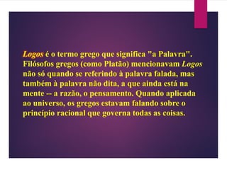 Logos é o termo grego que significa "a Palavra".
Filósofos gregos (como Platão) mencionavam Logos
não só quando se referindo à palavra falada, mas
também à palavra não dita, a que ainda está na
mente -- a razão, o pensamento. Quando aplicada
ao universo, os gregos estavam falando sobre o
princípio racional que governa todas as coisas.
 