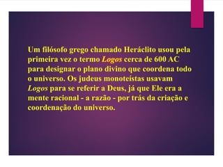 Um filósofo grego chamado Heráclito usou pela
primeira vez o termo Logos cerca de 600 AC
para designar o plano divino que coordena todo
o universo. Os judeus monoteístas usavam
Logos para se referir a Deus, já que Ele era a
mente racional - a razão - por trás da criação e
coordenação do universo.
 
