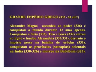 GRANDE IMPÉRIO GREGO (333 - 63 aEC)
Alexandre Magno ascendeu ao poder (336) e
conquistou o mundo durante 12 anos apenas.
Conquistou a Síria (333), Tiro e Gaza (332) entrou
no Egito e fundou Alexandria (332/331), destruiu o
império persa na batalha de Arbelas (331),
conquistou as províncias (satrapias) orientais
na India (330-326) e morreu na Babilônia (323).
 