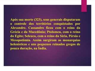 Após sua morte (323), seus generais disputaram
o controle dos territórios conquistados por
Alexandre. Cassandro ficou com o reino da
Grécia e da Macedônia; Ptolomeu, com o reino
do Egito; Seleuco, com o reino da Síria, Pérsia e
Mesopotâmia. Assim surgiram as monarquias
helenísticas e uns pequenos reinados gregos de
pouca duração, na Índia.
 