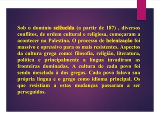 Sob o domínio selêucida (a partir de 187) , diversos
conflitos, de ordem cultural e religiosa, começaram a
acontecer na Palestina. O processo de foi
massivo e opressivo para os mais resistentes. Aspectos
da cultura grega como: filosofia, religião, literatura,
política e principalmente a língua invadiram as
fronteiras dominadas. A cultura de cada povo foi
sendo mesclada à dos gregos. Cada povo falava sua
própria língua e o grego como idioma principal. Os
que resistiam a estas mudanças passaram a ser
perseguidos.
 