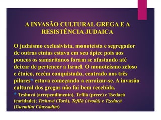 A INVASÃO CULTURAL GREGA E A
RESISTÊNCIA JUDAICA
O judaísmo exclusivista, monoteísta e segregador
de outras etnias estava em seu ápice pois aos
poucos os samaritanos foram se afastando até
deixar de pertencer a Israel. O monoteísmo zeloso
e étnico, recém conquistado, centrado nos três
pilares* estava começando a enraizar-se. A invasão
cultural dos gregos não foi bem recebida.
* Teshuvá (arrependimento), Tefilá (prece) e Tsedacá
(caridade); Teshuvá (Torá), Tefilá (Avodá) e Tzedacá
(Guemilut Chassadim)
 