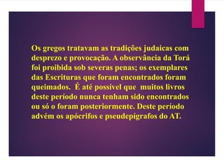Os gregos tratavam as tradições judaicas com
desprezo e provocação. A observância da Torá
foi proibida sob severas penas; os exemplares
das Escrituras que foram encontrados foram
queimados. É até possível que muitos livros
deste período nunca tenham sido encontrados
ou só o foram posteriormente. Deste período
advém os apócrifos e pseudepígrafos do AT.
 