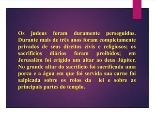 Os judeus foram duramente perseguidos.
Durante mais de três anos foram completamente
privados de seus direitos civis e religiosos; os
sacrifícios diários foram proibidos; em
Jerusalém foi erigido um altar ao deus Júpiter.
No grande altar do sacrifício foi sacrificada uma
porca e a água em que foi servida sua carne foi
salpicada sobre os rolos da lei e sobre as
principais partes do templo.
 