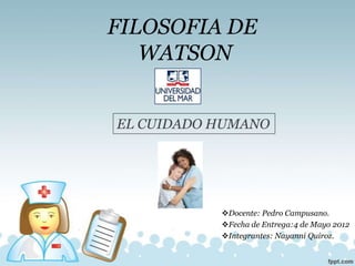 FILOSOFIA DE
   WATSON


EL CUIDADO HUMANO




           Docente: Pedro Campusano.
           Fecha de Entrega:4 de Mayo 2012
           Integrantes: Nayanni Quiroz.
 