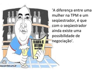 'A diferença entre uma mulher na TPM e um seqüestrador, é que com o seqüestrador ainda existe uma possibilidade de negociação'.  
