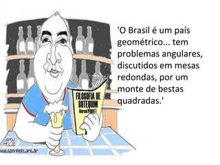 'O Brasil é um país geométrico... tem problemas angulares, discutidos em mesas redondas, por um monte de bestas quadradas.'  