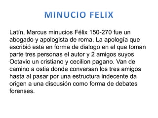 Latín, Marcus minucios Félix 150-270 fue un
abogado y apologista de roma. La apología que
escribió esta en forma de dialogo en el que toman
parte tres personas el autor y 2 amigos suyos
Octavio un cristiano y cecilion pagano. Van de
camino a ostia donde conversan los tres amigos
hasta al pasar por una estructura indecente da
origen a una discusión como forma de debates
forenses.
 