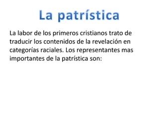 La labor de los primeros cristianos trato de
traducir los contenidos de la revelación en
categorías raciales. Los representantes mas
importantes de la patrística son:
 