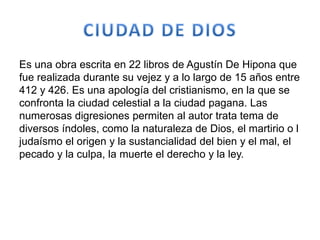 Es una obra escrita en 22 libros de Agustín De Hipona que
fue realizada durante su vejez y a lo largo de 15 años entre
412 y 426. Es una apología del cristianismo, en la que se
confronta la ciudad celestial a la ciudad pagana. Las
numerosas digresiones permiten al autor trata tema de
diversos índoles, como la naturaleza de Dios, el martirio o l
judaísmo el origen y la sustancialidad del bien y el mal, el
pecado y la culpa, la muerte el derecho y la ley.
 