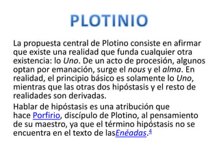 La propuesta central de Plotino consiste en afirmar
que existe una realidad que funda cualquier otra
existencia: lo Uno. De un acto de procesión, algunos
optan por emanación, surge el nous y el alma. En
realidad, el principio básico es solamente lo Uno,
mientras que las otras dos hipóstasis y el resto de
realidades son derivadas.
Hablar de hipóstasis es una atribución que
hace Porfirio, discípulo de Plotino, al pensamiento
de su maestro, ya que el término hipóstasis no se
encuentra en el texto de lasEnéadas.4
 