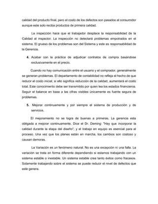 calidad del producto final, pero el costo de los defectos son pasados al consumidor
aunque este solo reciba productos de primera calidad.
La inspección hace que el trabajador desplace la responsabilidad de la
Calidad al inspector. La inspección no detectará problemas empotrados en el
sistema. El grueso de los problemas son del Sistema y este es responsabilidad de
la Gerencia.
4. Acabar con la práctica de adjudicar contratos de compra basándose
exclusivamente en el precio.
Cuando no hay comunicación entre el usuario y el comprador, generalmente
se generan problemas. El departamento de contabilidad no refleja el hecho de que
reducir el costo inicial, si ello significa reducción de la calidad, aumentará el costo
total. Este conocimiento debe ser transmitido por quien lea los estados financieros.
Seguir el balance en base a las cifras visibles únicamente es fuente segura de
problemas.
5. Mejorar continuamente y por siempre el sistema de producción y de
servicios.
El mejoramiento no se logra de buenas a primeras. La gerencia esta
obligada a mejorar continuamente. Dice el Dr. Deming: "Hay que incorporar la
calidad durante la etapa del diseño", y el trabajo en equipo es esencial para el
proceso. Una vez que los planes están en marcha, los cambios son costoso y
causan demoras.
La Variación es un fenómeno natural. No es una excepción ni una falla. La
variación se trata en forma diferente dependiendo si estamos trabajando con un
sistema estable o inestable. Un sistema estable crea tanto éxitos como fracasos.
Solamente trabajando sobre el sistema se puede reducir el nivel de defectos que
este genera.
 