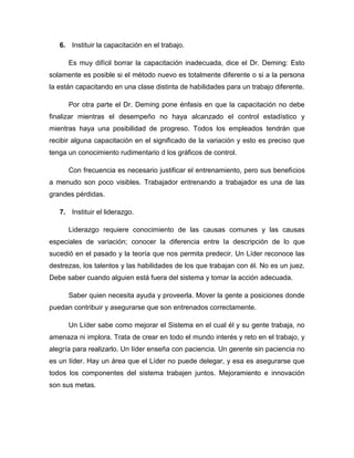 6. Instituir la capacitación en el trabajo.
Es muy difícil borrar la capacitación inadecuada, dice el Dr. Deming: Esto
solamente es posible si el método nuevo es totalmente diferente o si a la persona
la están capacitando en una clase distinta de habilidades para un trabajo diferente.
Por otra parte el Dr. Deming pone énfasis en que la capacitación no debe
finalizar mientras el desempeño no haya alcanzado el control estadístico y
mientras haya una posibilidad de progreso. Todos los empleados tendrán que
recibir alguna capacitación en el significado de la variación y esto es preciso que
tenga un conocimiento rudimentario d los gráficos de control.
Con frecuencia es necesario justificar el entrenamiento, pero sus beneficios
a menudo son poco visibles. Trabajador entrenando a trabajador es una de las
grandes pérdidas.
7. Instituir el liderazgo.
Liderazgo requiere conocimiento de las causas comunes y las causas
especiales de variación; conocer la diferencia entre la descripción de lo que
sucedió en el pasado y la teoría que nos permita predecir. Un Líder reconoce las
destrezas, los talentos y las habilidades de los que trabajan con él. No es un juez.
Debe saber cuando alguien está fuera del sistema y tomar la acción adecuada.
Saber quien necesita ayuda y proveerla. Mover la gente a posiciones donde
puedan contribuir y asegurarse que son entrenados correctamente.
Un Líder sabe como mejorar el Sistema en el cual él y su gente trabaja, no
amenaza ni implora. Trata de crear en todo el mundo interés y reto en el trabajo, y
alegría para realizarlo. Un líder enseña con paciencia. Un gerente sin paciencia no
es un líder. Hay un área que el Líder no puede delegar, y esa es asegurarse que
todos los componentes del sistema trabajen juntos. Mejoramiento e innovación
son sus metas.
 