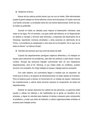 8. Desterrar el temor.
Nueve de los catorce puntos tienen que ver con el miedo. Sólo eliminándolo
puede la gente trabajar en forma efectiva a favor de la Empresa. El miedo viene de
una fuente conocida. La ansiedad viene de una fuente desconocida. Entre los dos,
el miedo es preferible.
Cuando el miedo es utilizado para mejorar el desempeño individual, esta
meta no se logra. Por el contrario, una gran parte del esfuerzo en la Organización
se destina a manejar y remover esta amenaza, a expensas del desempeño de la
Empresa; reportando números amañados u otras acciones en detrimento de la
Firma, o el problema es desplazado a otra área de la Compañía. Es lo que se ha
dado en llamar “La Fábrica Oculta”.
9. Derribar las barreras que hay entre las áreas de staff.
Cuando los departamentos persiguen objetivos diferentes y no trabajan en
equipo para solucionar los problemas, para fijar las políticas o para trazar nuevos
rumbos. Aunque las personas trabajen sumamente bien en sus respectivos
departamentos, dice el Dr. Deming, si sus metas están en conflictos, pueden
arruinar a la compañía. Es mejor trabajar en equipo, trabajar para la compañía.
Con este sistema, los suministros llegan a medida que se requieren, de
modo que el dinero y el espacio de almacenamiento no están atados al inventario.
Pero el sistema justo a tiempo no funcionará sin un trabajo de equipo. Solucionar
las imperfecciones y calmar estos temores requiere la cooperación de todos los
departamentos.
Diseñar en equipo descubre los valores de las personas. La gerencia debe
ayudar a utilizar los talentos y las habilidades de la gente en beneficio de la
empresa, y lograr la voluntad para destinar el tiempo necesario para comprender
el problema, y evitar que años de tradición y cultura organizacionales entraben el
proceso para trabajar juntos.
 