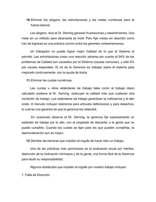 10.Eliminar los slogans, las exhortaciones y las metas numéricas para la
fuerza laboral.
Los slogans, dice el Dr. Deming generan frustraciones y resentimientos. Una
meta sin un método para alcanzarla es inútil. Pero fijar metas sin describir como
han de lograrse es una práctica común entre los gerentes norteamericanos.
Un trabajador no puede lograr mejor Calidad de lo que el Sistema le
permite. Las exhortaciones crean una reacción adversa por cuanto el 94% de los
problemas de Calidad son causados por el Sistema (causas comunes), y sólo 6%
por causas especiales. El rol de la Gerencia es trabajar sobre el sistema para
mejorarlo continuamente, con la ayuda de todos.
11.Eliminar las cuotas numéricas.
Las cuotas u otros estándares de trabajo tales como el trabajo diario
calculado sostiene el Dr. Deming, obstruyen la calidad más que cualquier otra
condición de trabajo. Los estándares de trabajo garantizan la ineficiencia y el alto
costo. A menudo incluyen tolerancia para artículos defectuosos y para desechos,
lo cual es una garantía de que la gerencia los obtendrá.
En ocasiones observa el Dr. Deming, la gerencia fija expresamente un
estándar de trabajo por lo alto, con el propósito de descartar a la gente que no
puede cumplirlo. Cuando las cuotas se fijan para los que pueden cumplirlas, la
desmoralización aun es mayor.
12.Derribar las barreras que impiden el orgullo de hacer bien un trabajo.
Una de las prácticas más perniciosas es la evaluación anual por méritos,
destructor de la motivación intrínseca y de la gente; una forma fácil de la Gerencia
para eludir su responsabilidad.
Algunos obstáculos que impiden el orgullo por nuestro trabajo incluyen:
1. Falta de Dirección
 