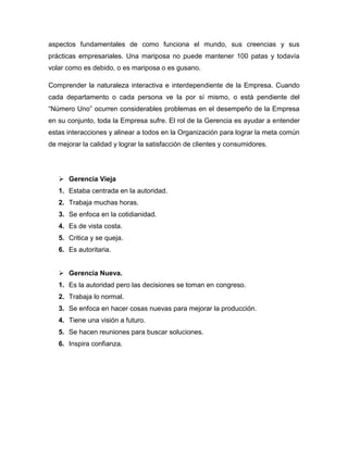aspectos fundamentales de como funciona el mundo, sus creencias y sus
prácticas empresariales. Una mariposa no puede mantener 100 patas y todavía
volar como es debido, o es mariposa o es gusano.
Comprender la naturaleza interactiva e interdependiente de la Empresa. Cuando
cada departamento o cada persona ve la por sí mismo, o está pendiente del
“Número Uno” ocurren considerables problemas en el desempeño de la Empresa
en su conjunto, toda la Empresa sufre. El rol de la Gerencia es ayudar a entender
estas interacciones y alinear a todos en la Organización para lograr la meta común
de mejorar la calidad y lograr la satisfacción de clientes y consumidores.
 Gerencia Vieja
1. Estaba centrada en la autoridad.
2. Trabaja muchas horas.
3. Se enfoca en la cotidianidad.
4. Es de vista costa.
5. Critica y se queja.
6. Es autoritaria.
 Gerencia Nueva.
1. Es la autoridad pero las decisiones se toman en congreso.
2. Trabaja lo normal.
3. Se enfoca en hacer cosas nuevas para mejorar la producción.
4. Tiene una visión a futuro.
5. Se hacen reuniones para buscar soluciones.
6. Inspira confianza.
 