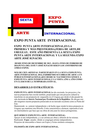 EXPO PUNTA ARTE INTERNACIONAL
EXPO PUNTA ARTE INTERNACIONAL,ES LA
PRIMERA Y MÁS PRESTIGIOSA,FERIA DE ARTE,DE
URUGUAY. ESTE AÑO PRESENTA LA SEXTA EXPO
PUNTA ARTE INTERNACIONAL Y LA SEGUNDA EXPO
ARTE JOSÉ IGNACIO.
DESDE FINES DE DICIEMBRE DE 2013 , HASTA FINES DE FEBRERO DE
2014.PUNTA DEL ESTE Y JOSÉ IGNACIO SERÁN LOS ANFITRIONES DE
AMBAS EXPOS.
MÁS DE CIEN ARTISTAS PARTICIPARÁN EN LA SEXTA EXPO PUNTA
ARTE INTERNACIONAL 2014, EXHIBIENDO SUS OBRAS DE ARTE A UN
PÚBLICO INTERNACIONAL,QUE DESDE SU NACIMIENTO CONOCE A
EXPO PUNTA ARTE INTERNACIONAL,Y LA VISITA AÑO A AÑO COMO
UN CLÁSICO DE LA TEMPORADA ESTIVAL.
DESARROLLO ESTRATÉGICO:
EXPO PUNTA ARTE INTERNACIONAL,ha ido creciendo, los proyectos y las
nuevas propuestas han crecido también, propiciando que este proyecto cultural se
transforme en una propuesta de vanguardia en el Uruguay,que desde el año pasado ha
sido declarada de Interés Nacional por Presidencia de la República .De ahí,que este
año tengamos nuestra propuesta potenciada en un mercado excelente como es Punta del
Este.
Manteniendo su carácter independiente y de hecho sigue siendo la única propuesta en
Uruguay que mantiene esta filosofía .Como característica a destacar, representa el arte
sin intermediarios que hace que sus obras de arte,sean los únicos protagonistas.
QUÉ OFRECE EXPO PUNTA ARTE INTERNACIONAL:
Apoyar al arte independiente, y a sus artistas,sus obras y difusión de las mismas.
Realizando Expos anuales dónde se congregan artistas independientes.
Proyectos de intercambio a futuro con Expos y Ferias similares extranjeras.
FILOSOFÍA DE EXPO ARTE INTERNACIONAL.
 