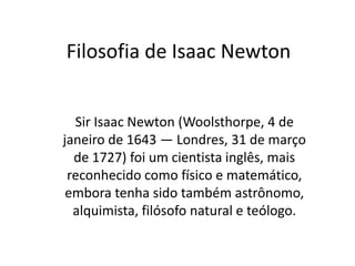 Filosofia de Isaac Newton Sir Isaac Newton (Woolsthorpe, 4 de janeiro de 1643 — Londres, 31 de março de 1727) foi um cientista inglês, mais reconhecido como físico e matemático, embora tenha sido também astrônomo, alquimista, filósofo natural e teólogo. 