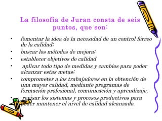 La filosofía de Juran consta de seis
              puntos, que son:
•   fomentar la idea de la necesidad de un control férreo
    de la calidad;
•   buscar los métodos de mejora;
•   establecer objetivos de calidad
•    aplicar todo tipo de medidas y cambios para poder
    alcanzar estas metas;
•   comprometer a los trabajadores en la obtención de
    una mayor calidad, mediante programas de
    formación profesional, comunicación y aprendizaje,
•    revisar los sistemas y procesos productivos para
    poder mantener el nivel de calidad alcanzado.
 