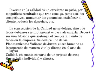 Invertir en la calidad es un excelente negocio, por los
magníficos resultados que trae consigo, como son: ser
competitivos, aumentar las ganancias, satisfacer al
cliente, reducir los desechos, etc.

  La consecución de la Calidad no se delega, sino que
todos debemos ser protagonistas para alcanzarla. Deberá
ser una filosofía que sostenga el comportamiento de
todos en la empresa. Se deduce uno de los
Planteamientos Valiosos de Juran: el ser humano es
incorporado de manera vital y directa en el arte de
  lograr
Calidad, en cuanto es parte de un proceso de auto
Supervisión individual y directa.
 