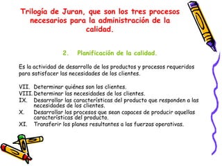Trilogía de Juran, que son los tres procesos
  necesarios para la administración de la
                  calidad.


                2.    Planificación de la calidad.

Es la actividad de desarrollo de los productos y procesos requeridos
para satisfacer las necesidades de los clientes.

VII. Determinar quiénes son los clientes.
VIII. Determinar las necesidades de los clientes.
IX. Desarrollar las características del producto que responden a las
      necesidades de los clientes.
X.    Desarrollar los procesos que sean capaces de producir aquellas
      características del producto.
XI. Transferir los planes resultantes a las fuerzas operativas.
 