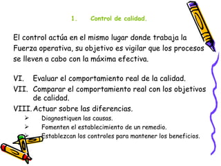 1.     Control de calidad.


El control actúa en el mismo lugar donde trabaja la
Fuerza operativa, su objetivo es vigilar que los procesos
se lleven a cabo con la máxima efectiva.

VI. Evaluar el comportamiento real de la calidad.
VII. Comparar el comportamiento real con los objetivos
      de calidad.
VIII. Actuar sobre las diferencias.
       Diagnostiquen las causas.
       Fomenten el establecimiento de un remedio.
       Establezcan los controles para mantener los beneficios.
 
