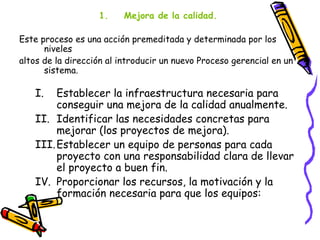 1.     Mejora de la calidad.

Este proceso es una acción premeditada y determinada por los
      niveles
altos de la dirección al introducir un nuevo Proceso gerencial en un
      sistema.

   I.   Establecer la infraestructura necesaria para
        conseguir una mejora de la calidad anualmente.
   II. Identificar las necesidades concretas para
        mejorar (los proyectos de mejora).
   III. Establecer un equipo de personas para cada
        proyecto con una responsabilidad clara de llevar
        el proyecto a buen fin.
   IV. Proporcionar los recursos, la motivación y la
        formación necesaria para que los equipos:
 