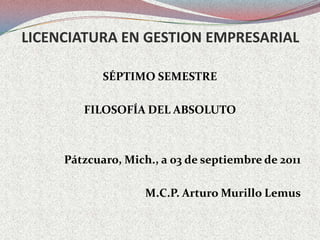 LICENCIATURA EN GESTION EMPRESARIAL SÉPTIMO SEMESTRE FILOSOFÍA DEL ABSOLUTO Pátzcuaro, Mich., a 03 de septiembre de 2011 M.C.P. Arturo Murillo Lemus 