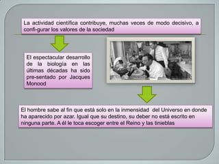 La actividad científica contribuye, muchas veces de modo decisivo, a
confi-gurar los valores de la sociedad

El espectacular desarrollo
de la biología en las
últimas décadas ha sido
pre-sentado por Jacques
Monood

El hombre sabe al fin que está solo en la inmensidad del Universo en donde
ha aparecido por azar. Igual que su destino, su deber no está escrito en
ninguna parte. A él le toca escoger entre el Reino y las tinieblas

 