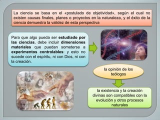La ciencia se basa en el «postulado de objetividad», según el cual no
existen causas finales, planes o proyectos en la naturaleza, y el éxito de la
ciencia demuestra la validez de esta perspectiva

Para que algo pueda ser estudiado por
las ciencias, debe incluir dimensiones
materiales que puedan someterse a
experimentos controlables: y esto no
sucede con el espíritu, ni con Dios, ni con
la creación.
la opinión de los
teólogos

la existencia y la creación
divinas son compatibles con la
evolución y otros procesos
naturales

 