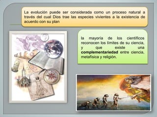 La evolución puede ser considerada como un proceso natural a
través del cual Dios trae las especies vivientes a la existencia de
acuerdo con su plan

la mayoría de los científicos
reconocen los límites de su ciencia,
y
que
existe
una
complementariedad entre ciencia,
metafísica y religión.

 