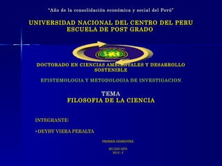 “ Año de la consolidación económica y social del Perú” UNIVERSIDAD NACIONAL DEL CENTRO DEL PERU ESCUELA DE POST GRADO  DOCTORADO EN CIENCIAS AMBIENTALES Y DESARROLLO SOSTENIBLE EPISTEMOLOGIA Y METODOLOGIA DE INVESTIGACION TEMA FILOSOFIA DE LA CIENCIA ,[object Object],[object Object],[object Object],[object Object],[object Object]