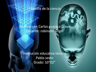 Filosofía de la ciencia 
Alumno:yan Carlos guaraca Olaya 
Docente: robinsón Ángel 
Institución educativa técnica 
Pablo sexto 
Grado: 10”02” 
 