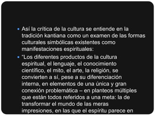  Así la crítica de la cultura se entiende en la

tradición kantiana como un examen de las formas
culturales simbólicas existentes como
manifestaciones espirituales:
 “Los diferentes productos de la cultura
espiritual, el lenguaje, el conocimiento
científico, el mito, el arte, la religión, se
convierten a sí, pese a su diferenciación
interna, en elementos de una única y gran
conexión problemática – en planteos múltiples
que están todos referidos a una meta: la de
transformar el mundo de las meras
impresiones, en las que el espíritu parece en

 