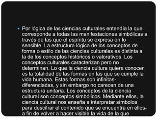  Por lógica de las ciencias culturales entendía la que

corresponde a todas las manifestaciones simbólicas a
través de las que el espíritu se expresa en lo
sensible. La estructura lógica de los conceptos de
forma o estilo de las ciencias culturales es distinta a
la de los conceptos históricos o valorativos. Los
conceptos culturales caracterizan pero no
determinan. Lo que la ciencia cultura quiere conocer
es la totalidad de las formas en las que se cumple la
vida humana. Estas formas son infinitasdiferenciadas, y sin embargo no carecen de una
estructura unitaria. Los conceptos de la ciencia
cultural son conceptos simbólicos. Mediante ellos, la
ciencia cultural nos enseña a interpretar símbolos
para descifrar el contenido que se encuentra en ellosa fin de volver a hacer visible la vida de la que

 
