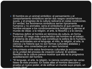  El hombre es un animal simbólico: el pensamiento y el

comportamiento simbólicos serían dos rasgos característicos
suyos, y el progreso de la cultura radicaría en estas condiciones.
En verdad, los fenómenos simbólicos serían típicamente
humanos y no animales; sería el simbolismo el que permite al
hombre escapar a los condicionamientos biológicos y abrirse al
mundo de ideas: a la religión, el arte, la filosofía y a la ciencia.
 Podemos definir al hombre en términos de cultura, en forma
funcional. El rasgo más característico del hombre es el trabajo:
el sistema de actividades que constituye la esfera de lo humano.
Estas actividades son el lenguaje, el mito, la religión, el arte, la
ciencia y la historia que no son formas culturales aisladas y
limitadas, sino conectadas por un nexo funcional.
 Una síntesis entre estos fenómenos culturales la encontramos
en la unidad del proceso de creación cultural. El análisis
filosófico de la cultura parece mostrar que ella es la progresiva
autoliberación del hombre.
 “El lenguaje, el arte, la religión, la ciencia constituyen las varias
fases de este proceso. En todas ellas el hombre descubre y
prueba un nuevo poder, el de edificar un mundo suyo propio, un
mundo ideal”

 