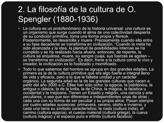 2. La filosofía de la cultura de O.
Spengler (1880-1936)
 La cultura es un protofenómeno de la historia universal: una cultura es

un organismo que surge cuando el alma de una colectividad despierta
de su condición primitiva, toma una forma propia y florece.
Posteriormente, se desarrolla y muere. Precisamente cuando ella entra
a su fase decadente se transforma en civilización. “Cuando la meta ha
sido alcanzada y la idea, la plenitud de posibilidades internas se ha
cumplido y se ha realizado hacia afuera, entonces, de repente, la
cultura se anquilosa, muere, su sangre cuaja, sus fuerzas se agotan –
se transforma en civilización”. Es decir, frene a la cultura como lo vivo y
creador, la civilización es lo fosilizado y momificado.
 Todo lo que sabemos del hombre se agrupa en dos grandes edades. La
primera es la de la cultura primitiva que era algo fuerte e integral lleno
de vida y eficacia, pero a lo que le faltaba unidad y un carácter
orgánico. La segunda edad es la de las grandes culturas que nacen a
partir del año 3000 a.C. Ellas han sido ocho: la egipcia, la babilónica, la
antigua o clásica, la de la India, la de China, la mágica, la faústica u
occidental y la mejicana. Tienen un Estado y religión, una ciencia y arte
peculiares, o sea que son diferentes e independientes unas de otras ;
cada una con su forma de ser peculiar y su propia alma. Pasan siempre
por cuatro edades sucesivas: primavera, verano, otoño e invierno, y
cada una tiene su símbolo característico: la nada (cultura india), el
camino (cultura egipcia), el cuerpo material (cultura griega), la cueva
(cultura mágica) y el espacio puro e infinito (cultura faústica)

 