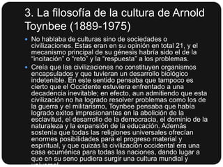 3. La filosofía de la cultura de Arnold
Toynbee (1889-1975)
 No hablaba de culturas sino de sociedades o

civilizaciones. Estas eran en su opinión en total 21, y el
mecanismo principal de su génesis habría sido el de la
“incitación” o “reto” y la “respuesta” a los problemas.
 Creía que las civilizaciones no constituyen organismos
encapsulados y que tuvieran un desarrollo biológico
indetenible. En este sentido pensaba que tampoco es
cierto que el Occidente estuviera enfrentado a una
decadencia inevitable; en efecto, aun admitiendo que esta
civilización no ha logrado resolver problemas como los de
la guerra y el militarismo, Toynbee pensaba que había
logrado exitos impresionantes en la abolición de la
esclavitud, el desarrollo de la democracia, el dominio de la
naturaleza y la expansión de la educación. Además
sostenía que todas las religiones universales ofrecían
enormes posibilidades para el progreso material y
espiritual, y que quizás la civilización occidental era una
casa ecuménica para todas las naciones, dando lugar a
que en su seno pudiera surgir una cultura mundial y

 