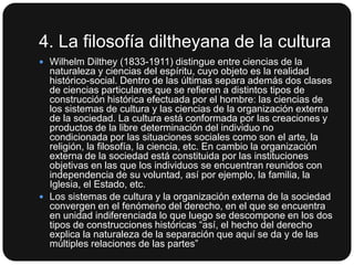4. La filosofía diltheyana de la cultura
 Wilhelm Dilthey (1833-1911) distingue entre ciencias de la

naturaleza y ciencias del espíritu, cuyo objeto es la realidad
histórico-social. Dentro de las últimas separa además dos clases
de ciencias particulares que se refieren a distintos tipos de
construcción histórica efectuada por el hombre: las ciencias de
los sistemas de cultura y las ciencias de la organización externa
de la sociedad. La cultura está conformada por las creaciones y
productos de la libre determinación del individuo no
condicionada por las situaciones sociales como son el arte, la
religión, la filosofía, la ciencia, etc. En cambio la organización
externa de la sociedad está constituida por las instituciones
objetivas en las que los individuos se encuentran reunidos con
independencia de su voluntad, así por ejemplo, la familia, la
Iglesia, el Estado, etc.
 Los sistemas de cultura y la organización externa de la sociedad
convergen en el fenómeno del derecho, en el que se encuentra
en unidad indiferenciada lo que luego se descompone en los dos
tipos de construcciones históricas “así, el hecho del derecho
explica la naturaleza de la separación que aquí se da y de las
múltiples relaciones de las partes”

 