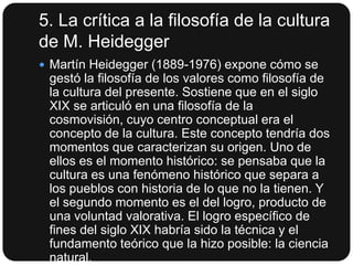 5. La crítica a la filosofía de la cultura
de M. Heidegger
 Martín Heidegger (1889-1976) expone cómo se

gestó la filosofía de los valores como filosofía de
la cultura del presente. Sostiene que en el siglo
XIX se articuló en una filosofía de la
cosmovisión, cuyo centro conceptual era el
concepto de la cultura. Este concepto tendría dos
momentos que caracterizan su origen. Uno de
ellos es el momento histórico: se pensaba que la
cultura es una fenómeno histórico que separa a
los pueblos con historia de lo que no la tienen. Y
el segundo momento es el del logro, producto de
una voluntad valorativa. El logro específico de
fines del siglo XIX habría sido la técnica y el
fundamento teórico que la hizo posible: la ciencia
natural.

 