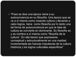  “Pues se dice una época viene a su

autoconciencia en su filosofía. Una época que se
ve a sí misma como creando cultura y llevando a
cabo logros, tiene como filosofía por lo tanto una
tal forma de autoconciencia en que la idea de
cultura se convierte en dominante. Su filosofía es
y se nombra a sí misma como “filosofía de la
cultura”. En ella tienen que expresarse
conceptual y estructuralmente en una mediad
incrementada las fuerzas impulsoras de la cultura
histórica y los logros culturales específicos”

 