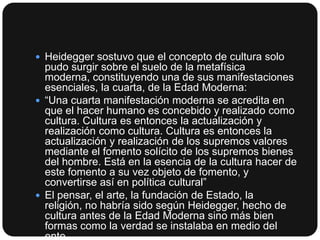  Heidegger sostuvo que el concepto de cultura solo

pudo surgir sobre el suelo de la metafísica
moderna, constituyendo una de sus manifestaciones
esenciales, la cuarta, de la Edad Moderna:
 “Una cuarta manifestación moderna se acredita en
que el hacer humano es concebido y realizado como
cultura. Cultura es entonces la actualización y
realización como cultura. Cultura es entonces la
actualización y realización de los supremos valores
mediante el fomento solícito de los supremos bienes
del hombre. Está en la esencia de la cultura hacer de
este fomento a su vez objeto de fomento, y
convertirse así en política cultural”
 El pensar, el arte, la fundación de Estado, la
religión, no habría sido según Heidegger, hecho de
cultura antes de la Edad Moderna sino más bien
formas como la verdad se instalaba en medio del
ente.

 