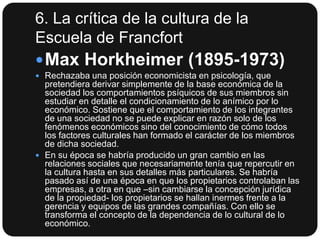 6. La crítica de la cultura de la
Escuela de Francfort
 Max Horkheimer (1895-1973)
 Rechazaba una posición economicista en psicología, que

pretendiera derivar simplemente de la base económica de la
sociedad los comportamientos psíquicos de sus miembros sin
estudiar en detalle el condicionamiento de lo anímico por lo
económico. Sostiene que el comportamiento de los integrantes
de una sociedad no se puede explicar en razón solo de los
fenómenos económicos sino del conocimiento de cómo todos
los factores culturales han formado el carácter de los miembros
de dicha sociedad.
 En su época se habría producido un gran cambio en las
relaciones sociales que necesariamente tenía que repercutir en
la cultura hasta en sus detalles más particulares. Se habría
pasado así de una época en que los propietarios controlaban las
empresas, a otra en que –sin cambiarse la concepción jurídica
de la propiedad- los propietarios se hallan inermes frente a la
gerencia y equipos de las grandes compañías. Con ello se
transforma el concepto de la dependencia de lo cultural de lo
económico.

 