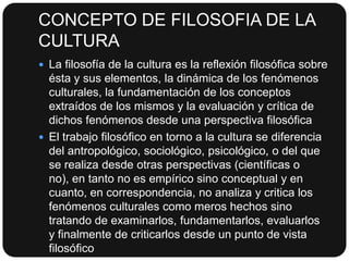 CONCEPTO DE FILOSOFIA DE LA
CULTURA
 La filosofía de la cultura es la reflexión filosófica sobre

ésta y sus elementos, la dinámica de los fenómenos
culturales, la fundamentación de los conceptos
extraídos de los mismos y la evaluación y crítica de
dichos fenómenos desde una perspectiva filosófica
 El trabajo filosófico en torno a la cultura se diferencia
del antropológico, sociológico, psicológico, o del que
se realiza desde otras perspectivas (científicas o
no), en tanto no es empírico sino conceptual y en
cuanto, en correspondencia, no analiza y critica los
fenómenos culturales como meros hechos sino
tratando de examinarlos, fundamentarlos, evaluarlos
y finalmente de criticarlos desde un punto de vista
filosófico

 