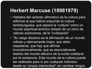 Herbert Marcuse (18981979)
 Hablaba del carácter afirmativo de la cultura para

referirse al que habría adquirido la cultura
tardoburguesa, que separa la “cultura” como un
mundo espiritual-anímico dotado de un reino de
valores autónomos, de la “civilización”
 “Su rasgo decisivo es la afirmación de un mundo
valioso y eternamente mejor, que debe
respetarse, que hay que afirmar
incondicionalmente, que es esencialmente
distinto del mundo efectivo de la lucha cotidiana
por la existencia. Este mundo de la cultura puede
ser realizado para sí por cualquier individuo
desde su “propia interioridad” sin cambiar ningún

 
