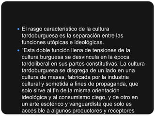  El rasgo característico de la cultura

tardoburguesa es la separación entre las
funciones utópicas e ideológicas.
 “Esta doble función llena de tensiones de la
cultura burguesa se desvincula en la época
tardoliberal en sus partes constitutivas. La cultura
tardoburguesa se disgrega de un lado en una
cultura de masas, fabricada por la industria
cultural y sometida a fines de propaganda, que
solo sirve al fin de la misma orientación
ideológica y al consumismo ciego, y de otro en
un arte esotérico y vanguardista que solo es
accesible a algunos productores y receptores

 