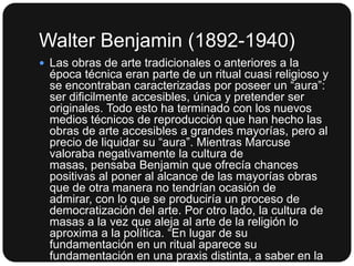 Walter Benjamin (1892-1940)
 Las obras de arte tradicionales o anteriores a la

época técnica eran parte de un ritual cuasi religioso y
se encontraban caracterizadas por poseer un “aura”:
ser dificilmente accesibles, única y pretender ser
originales. Todo esto ha terminado con los nuevos
medios técnicos de reproducción que han hecho las
obras de arte accesibles a grandes mayorías, pero al
precio de liquidar su “aura”. Mientras Marcuse
valoraba negativamente la cultura de
masas, pensaba Benjamin que ofrecía chances
positivas al poner al alcance de las mayorías obras
que de otra manera no tendrían ocasión de
admirar, con lo que se produciría un proceso de
democratización del arte. Por otro lado, la cultura de
masas a la vez que aleja al arte de la religión lo
aproxima a la política. “En lugar de su
fundamentación en un ritual aparece su
fundamentación en una praxis distinta, a saber en la

 