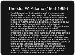 Theodor W. Adorno (1903-1969)
 Con fetichización designa Adorno al proceso en cuyo

desarrollo la producción y recepción de la música se
separan de las realizaciones inmanentemente estéticas
autonomizándose frente a ellas y convirtiéndose en
réclames. Adorno estaba radicalmente convencido de que
una obra de arte que se había convertido en una
mercancía había perdido su valor estético. Según Adorno
el mercado organizado capitalistamente habría
evolucionado transformandose en un aparato único de
propaganda, que hace ininterrumpidamente propaganda a
favor de los bienes y medios, que son los que recién
ofrecen el presupuesto instrumental para que tenga lugar
el arte. Bajo estas condiciones solo puede mantenerse la
función emancipatoria que se sigue adscribiendo el arte en
forma de las variantes esotéricas y vanguardistas
extremas. El mandato iluminista está por consiguiente
vinculado según Adorno solo aquellos estilos y formas
artísticas, que gracias a su formas esotérica pueden
resistir a la atracción de la industria de masas.

 